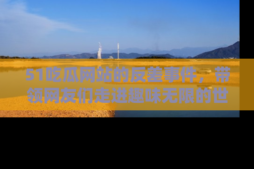 51吃瓜网站的反差事件，带领网友们走进趣味无限的世界