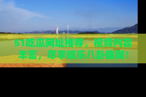 51吃瓜网址推荐，视频内容丰富，尽享娱乐八卦趣闻！