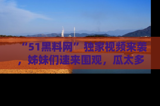 “51黑料网”独家视频来袭，姊妹们速来围观，瓜太多简直停不下来！