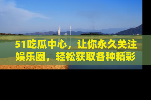 51吃瓜中心，让你永久关注娱乐圈，轻松获取各种精彩的吃瓜信息！