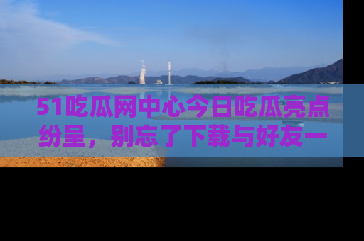 51吃瓜网中心今日吃瓜亮点纷呈，别忘了下载与好友一同分享！