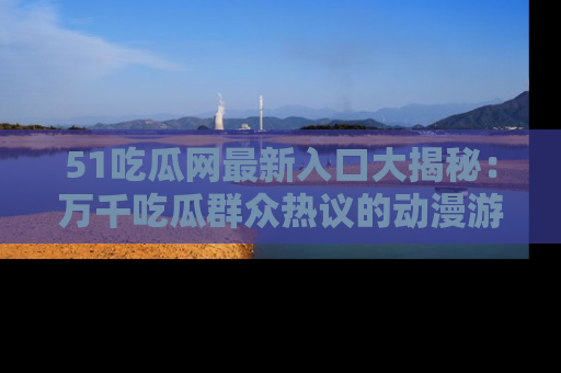 51吃瓜网最新入口大揭秘：万千吃瓜群众热议的动漫游戏事件