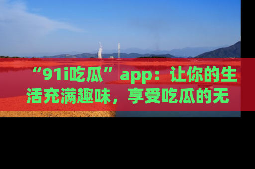 “91i吃瓜”app:让你的生活充满趣味,享受吃瓜的无限乐趣!
