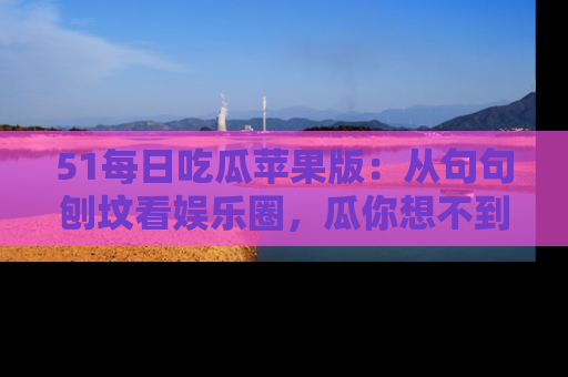 51每日吃瓜苹果版:从句句刨坟看娱乐圈,瓜你想不到的精彩纷呈!