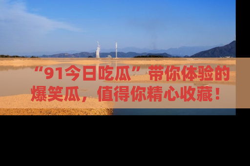 “91今日吃瓜”带你体验的爆笑瓜,值得你精心收藏!