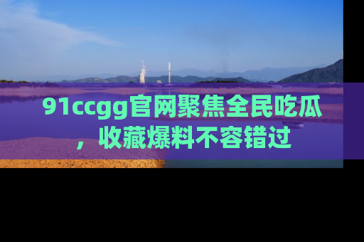 91ccgg官网聚焦全民吃瓜，收藏爆料不容错过