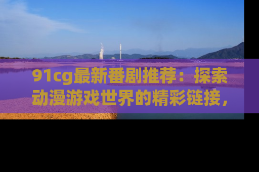 91cg最新番剧推荐：探索动漫游戏世界的精彩链接，尽在此处！