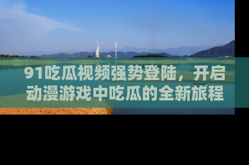 91吃瓜视频强势登陆,开启动漫游戏中吃瓜的全新旅程!