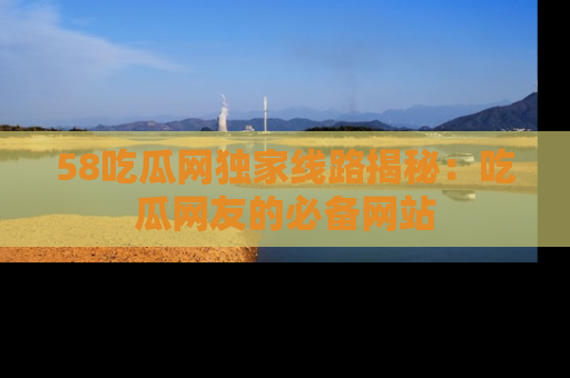 58吃瓜网独家线路揭秘：吃瓜网友的必备网站