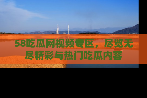 58吃瓜网视频专区,尽览无尽精彩与热门吃瓜内容