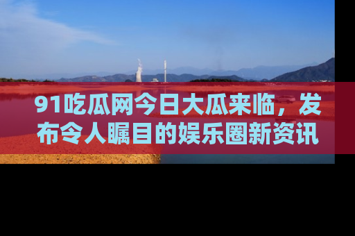 91吃瓜网今日大瓜来临,发布令人瞩目的娱乐圈新资讯!