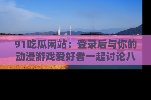 91吃瓜网站:登录后与你的动漫游戏爱好者一起讨论八卦!
