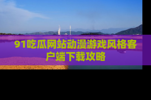 91吃瓜网站动漫游戏风格客户端下载攻略