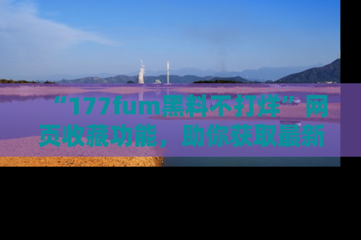 “177fum黑料不打烊”网页收藏功能,助你获取最新黑料动态