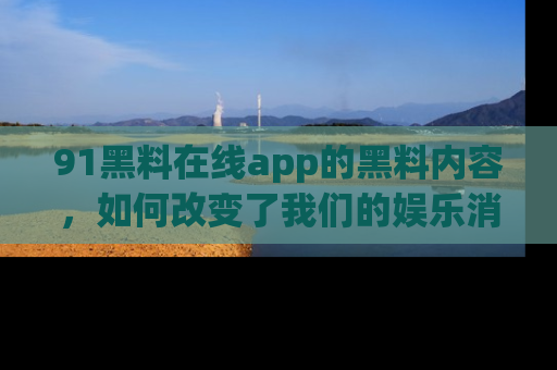 91黑料在线app的黑料内容,如何改变了我们的娱乐消费习惯?
