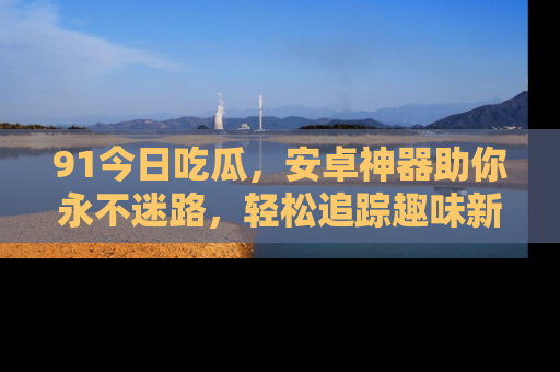 91今日吃瓜,安卓神器助你永不迷路,轻松追踪趣味新闻!