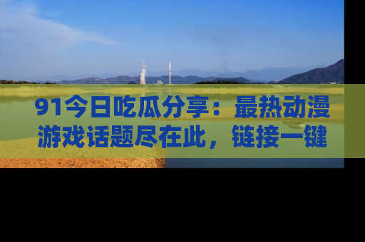 91今日吃瓜分享:最热动漫游戏话题尽在此,链接一键畅游!