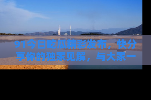 91今日吃瓜精彩发布,快分享你的独家见解,与大家一起讨论吧!