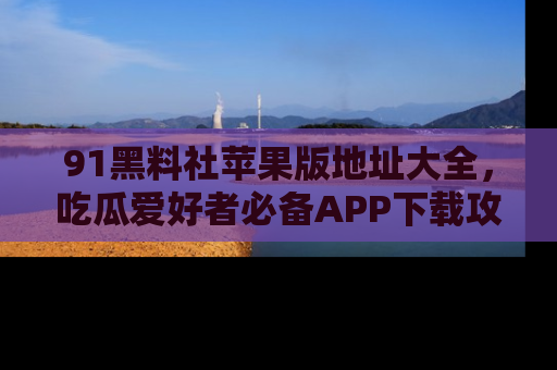 91黑料社苹果版地址大全,吃瓜爱好者必备APP下载攻略