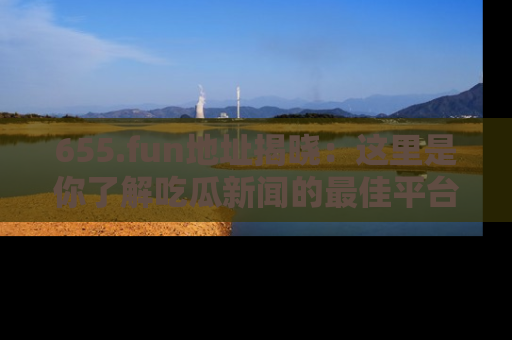 655.fun地址揭晓：这里是你了解吃瓜新闻的最佳平台，快来探索吧！