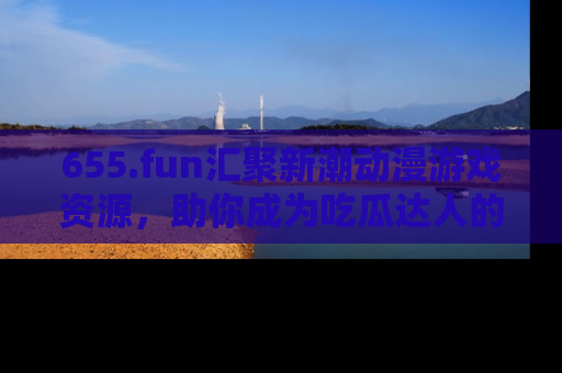 655.fun汇聚新潮动漫游戏资源，助你成为吃瓜达人的必备平台！