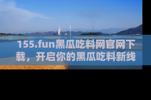 155.fun黑瓜吃料网官网下载,开启你的黑瓜吃料新线路,轻松找到入口!