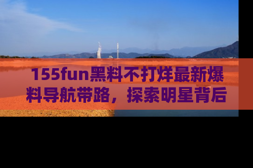 155fun黑料不打烊最新爆料导航带路，探索明星背后的秘密