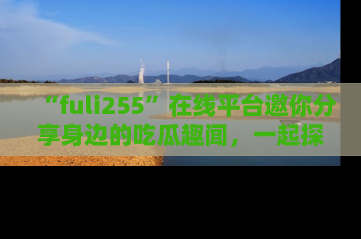 “fuli255”在线平台邀你分享身边的吃瓜趣闻，一起探索生活的小秘密！