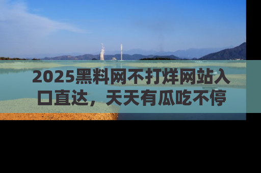 2025黑料网不打烊网站入口直达，天天有瓜吃不停