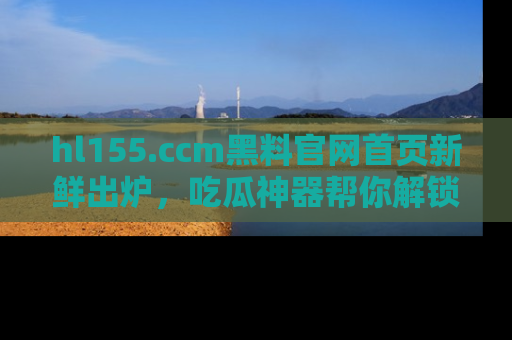 hl155.ccm黑料官网首页新鲜出炉,吃瓜神器帮你解锁那些鲜为人知的内幕!