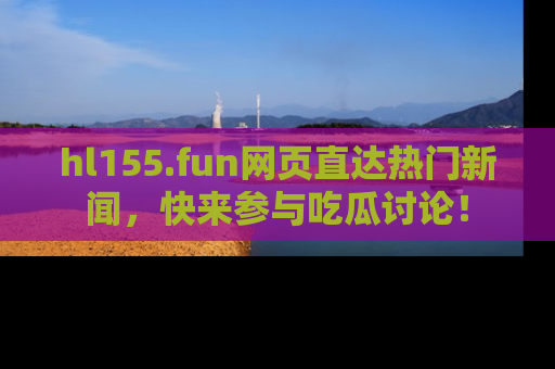 hl155.fun网页直达热门新闻，快来参与吃瓜讨论！