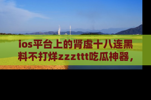 ios平台上的肾虚十八连黑料不打烊zzzttt吃瓜神器，你绝对不能错过
