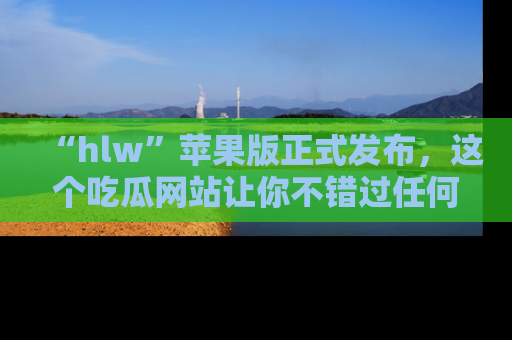 “hlw”苹果版正式发布，这个吃瓜网站让你不错过任何热议话题！