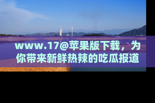 www.17@苹果版下载，为你带来新鲜热辣的吃瓜报道，尽情享受！