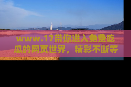 www.17带你进入免费吃瓜的网页世界，精彩不断等着你！