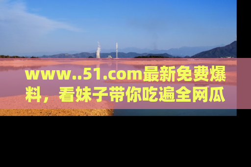 www..51.com最新免费爆料，看妹子带你吃遍全网瓜！