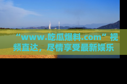“www.吃瓜爆料.com”视频直达，尽情享受最新娱乐圈的吃瓜盛宴！