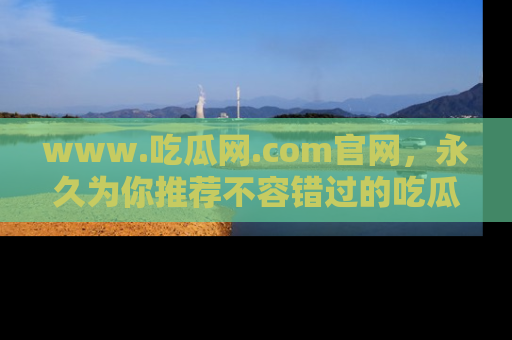 www.吃瓜网.com官网，永久为你推荐不容错过的吃瓜故事