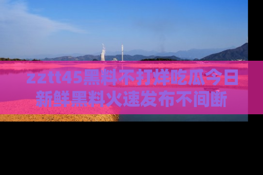 zztt45黑料不打烊吃瓜今日新鲜黑料火速发布不间断