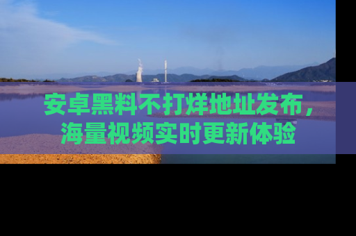 安卓黑料不打烊地址发布,海量视频实时更新体验