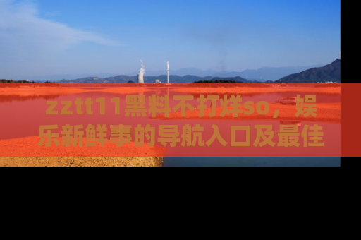zztt11黑料不打烊so,娱乐新鲜事的导航入口及最佳浏览线路推荐