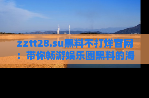 zztt28.su黑料不打烊官网:带你畅游娱乐圈黑料的海洋,掌握每一条最新消息