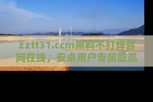 zztt31.ccm黑料不打烊官网在线,安卓用户专属吃瓜神器大揭秘