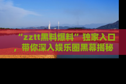 “zztt黑料爆料”独家入口，带你深入娱乐圈黑幕揭秘