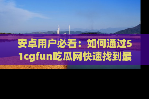 安卓用户必看:如何通过51cgfun吃瓜网快速找到最新链接?