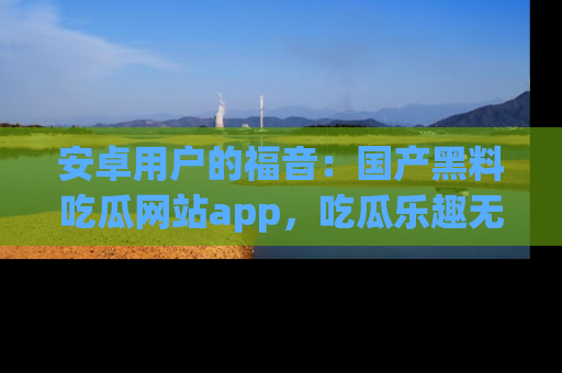 安卓用户的福音:国产黑料吃瓜网站app,吃瓜乐趣无穷尽!