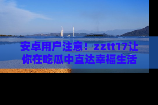 安卓用户注意！zztt17让你在吃瓜中直达幸福生活