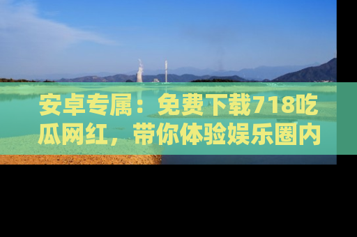 安卓专属：免费下载718吃瓜网红，带你体验娱乐圈内幕
