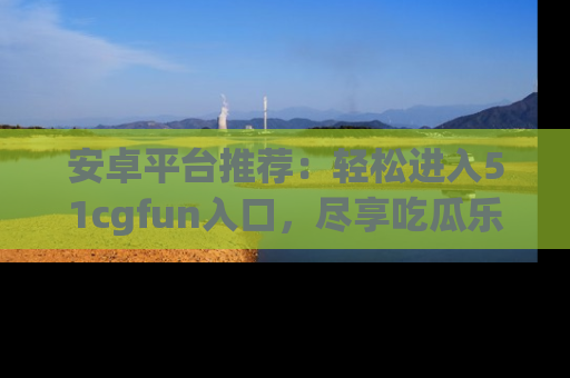 安卓平台推荐:轻松进入51cgfun入口,尽享吃瓜乐趣