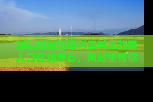 别错过最新福利黑料正能量入口在线观看，网站里有你想看的所有秘密！
